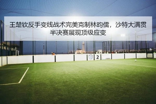 王楚钦反手变线战术完美克制林昀儒，沙特大满贯半决赛展现顶级应变